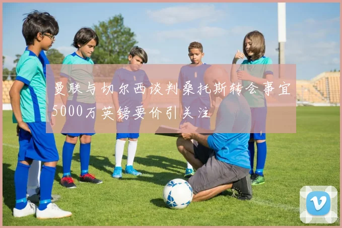 曼联与切尔西谈判桑托斯转会事宜5000万英镑要价引关注