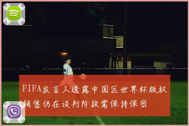 FIFA发言人透露中国区世界杯版权销售仍在谈判阶段需保持保密
