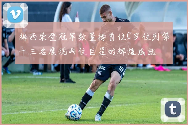 梅西荣登冠军数量榜首位C罗位列第十三名展现两位巨星的辉煌成就