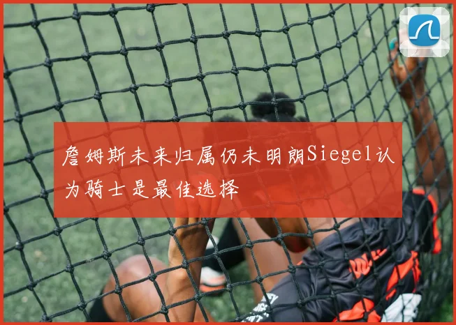 詹姆斯未来归属仍未明朗Siegel认为骑士是最佳选择