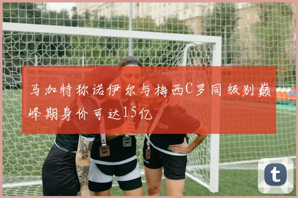 马加特称诺伊尔与梅西C罗同级别巅峰期身价可达15亿