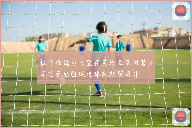 拉什福德与戈登在英格兰集训营分享巴萨经验促进球队默契提升