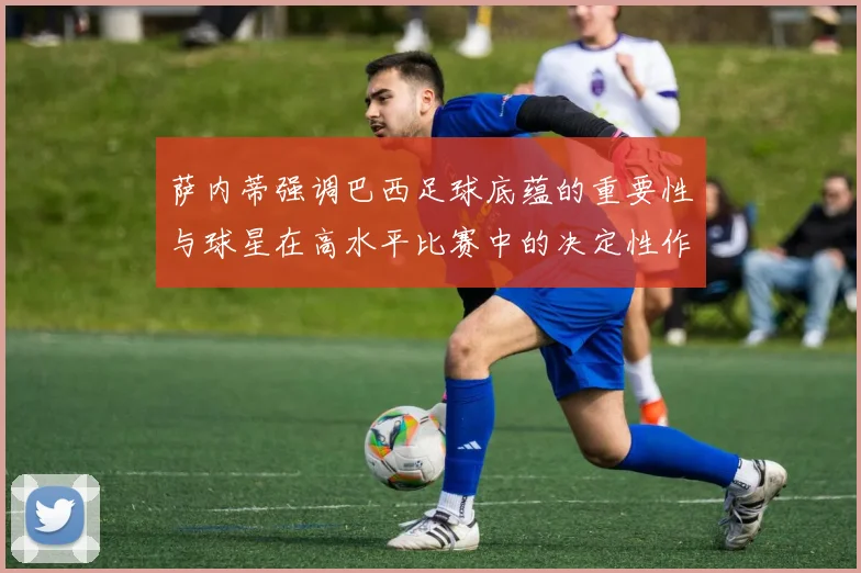 萨内蒂强调巴西足球底蕴的重要性与球星在高水平比赛中的决定性作用