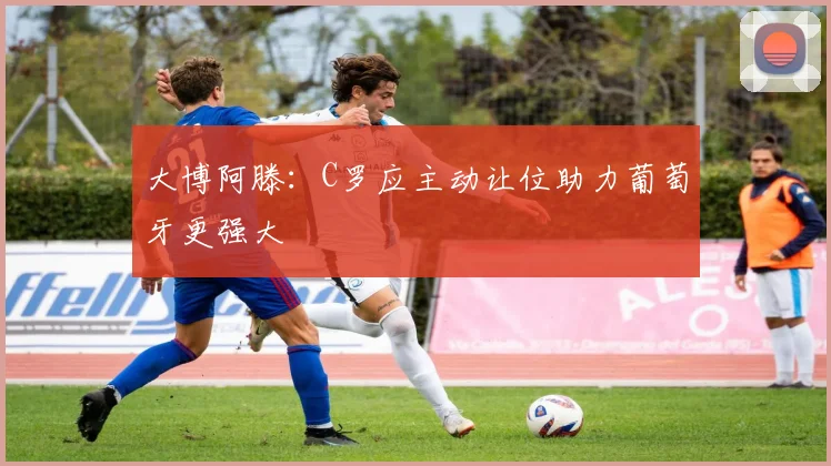 大博阿滕：C罗应主动让位助力葡萄牙更强大