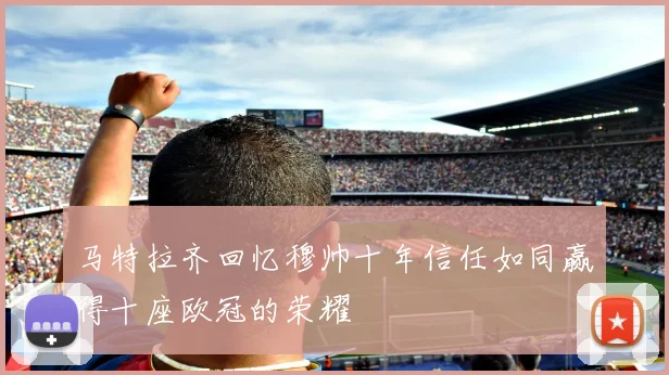马特拉齐回忆穆帅十年信任如同赢得十座欧冠的荣耀