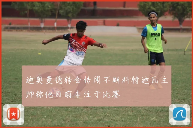 迪奥曼德转会传闻不断科特迪瓦主帅称他目前专注于比赛