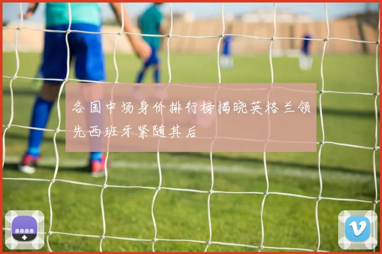 各国中场身价排行榜揭晓英格兰领先西班牙紧随其后