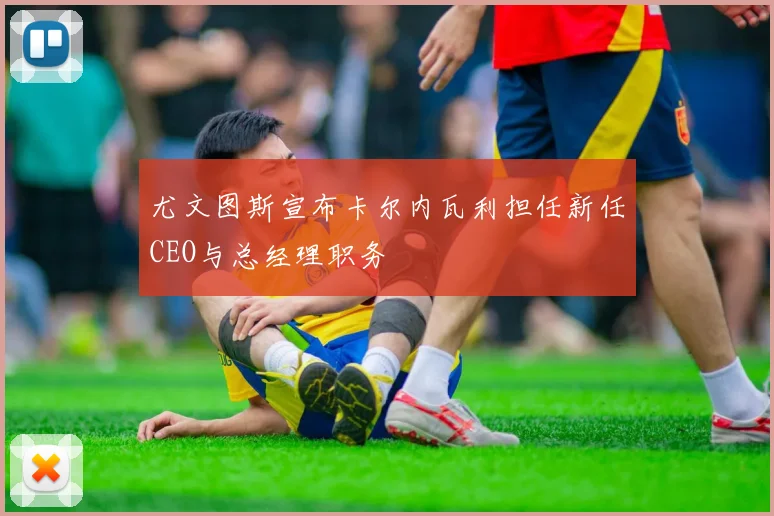 尤文图斯宣布卡尔内瓦利担任新任CEO与总经理职务