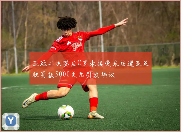 亚冠二决赛后C罗未接受采访遭亚足联罚款5000美元引发热议