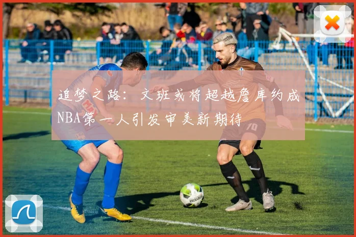 追梦之路：文班或将超越詹库约成NBA第一人引发审美新期待