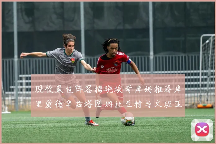 现役最佳阵容揭晓埃奇库姆推荐库里爱德华兹塔图姆杜兰特与文班亚马