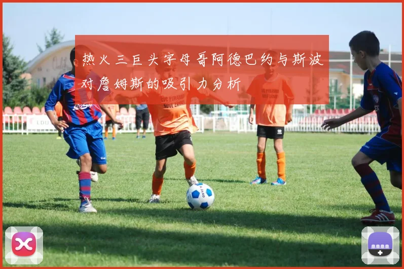 热火三巨头字母哥阿德巴约与斯波对詹姆斯的吸引力分析