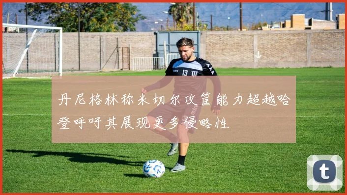 丹尼格林称米切尔攻筐能力超越哈登呼吁其展现更多侵略性