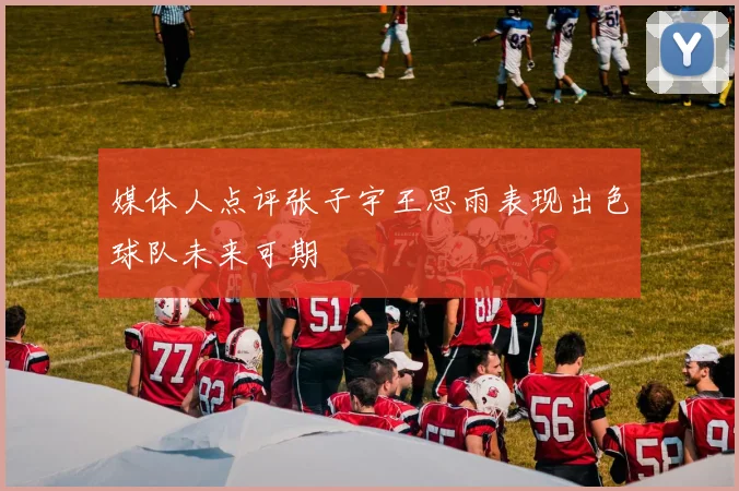 媒体人点评张子宇王思雨表现出色球队未来可期