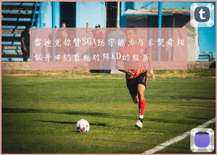 雷迪克称赞SGA防守能力与东契奇相似并回忆首轮对阵KD的经历
