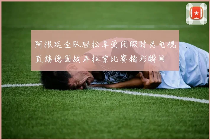 阿根廷全队轻松享受闲暇时光电视直播德国战库拉索比赛精彩瞬间