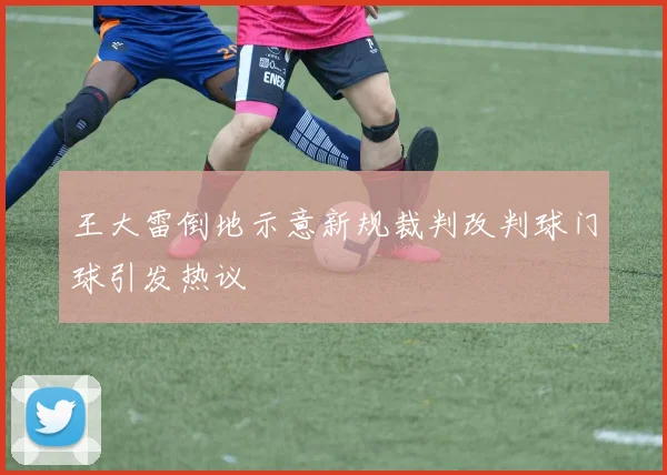 王大雷倒地示意新规裁判改判球门球引发热议