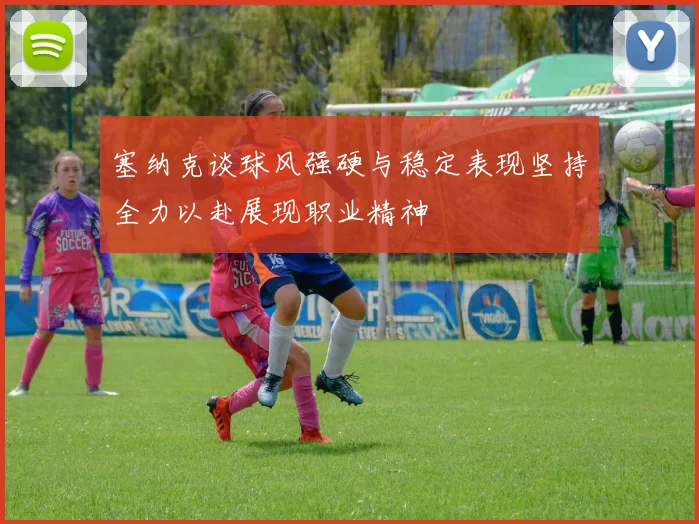 塞纳克谈球风强硬与稳定表现坚持全力以赴展现职业精神