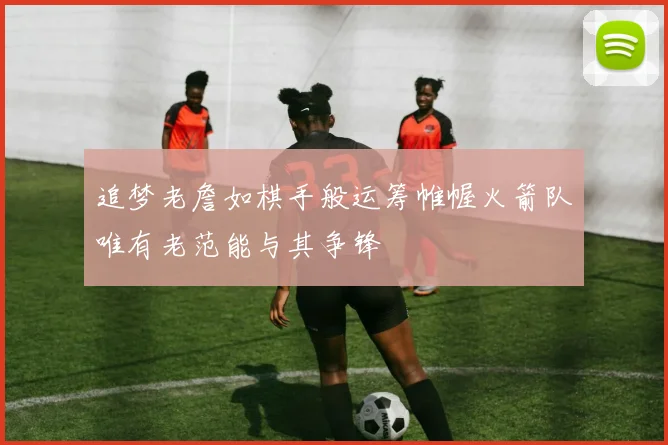追梦老詹如棋手般运筹帷幄火箭队唯有老范能与其争锋