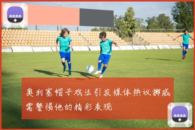 奥利塞帽子戏法引发媒体热议挪威需警惕他的精彩表现